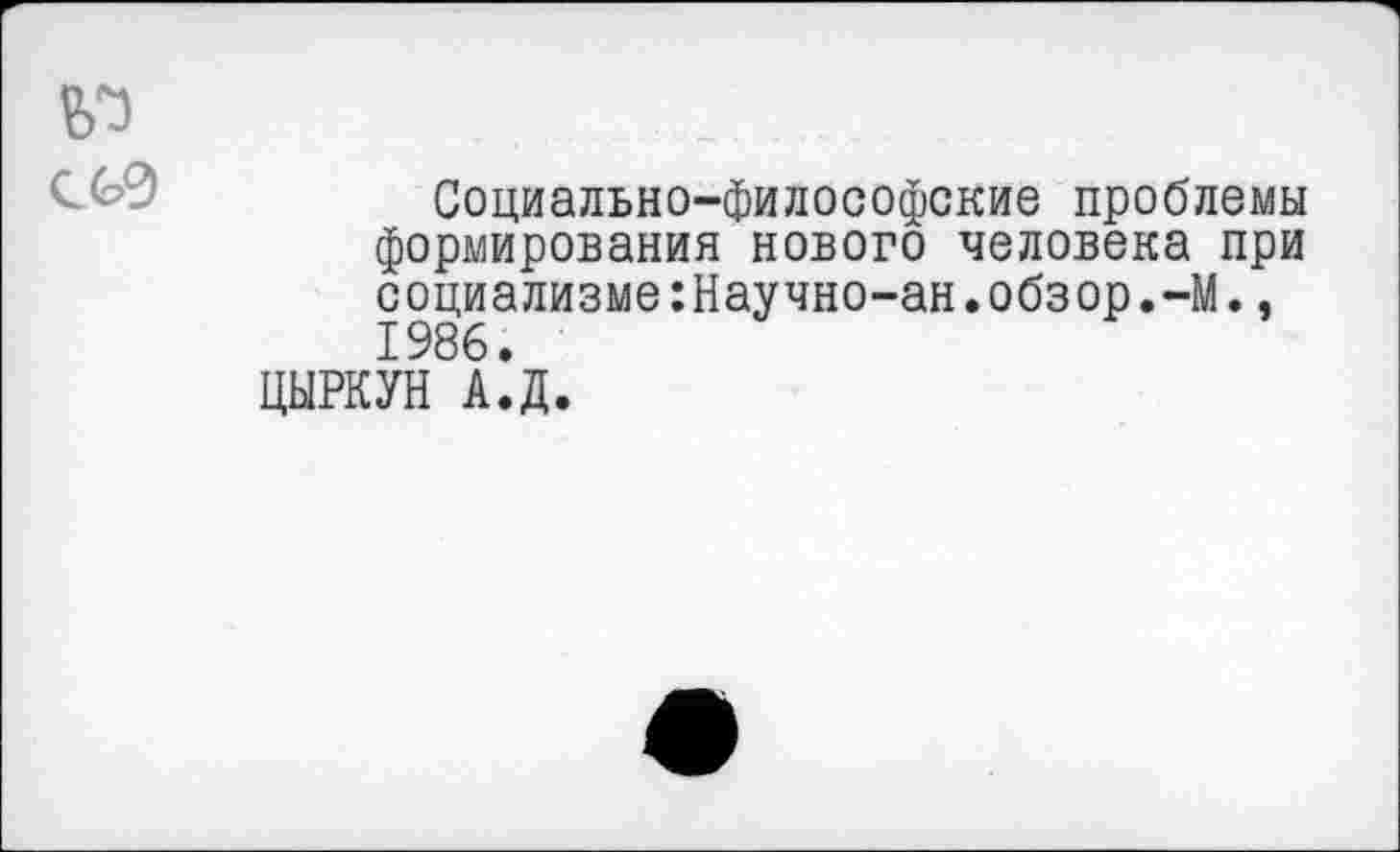 ﻿Социально-философские проблемы формирования нового человека при социализме:Научно-ан.обзор.-М., 1986.
ЦЫРКУН А.Д.